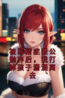 被弱精症老公抛弃后，我打掉孩子潇洒离去
